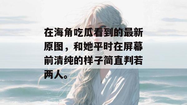 在海角吃瓜看到的最新原图，和她平时在屏幕前清纯的样子简直判若两人。