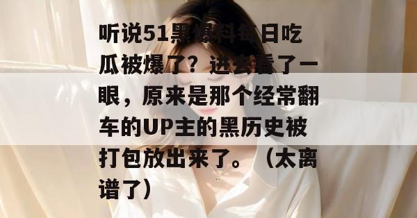 听说51黑爆料每日吃瓜被爆了?进去看了一眼,原来是那个经常翻车的UP主的黑历史被打包放出来了。(太离谱了) 听说51黑爆料每日吃瓜被爆了?进去看了一眼,原来是那个经常翻车的UP主的黑历史被打包放出来了。(太离谱了)