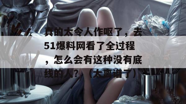 真的太令人作呕了，去51爆料网看了全过程，怎么会有这种没有底线的人？（太离谱了）