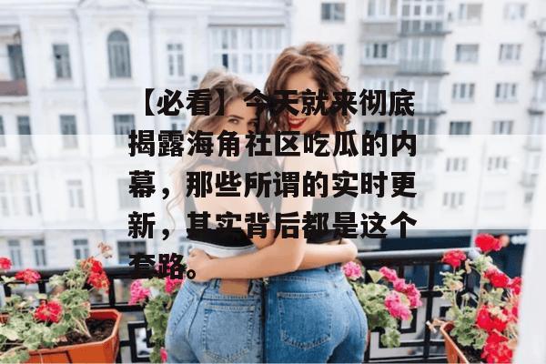 【必看】今天就来彻底揭露海角社区吃瓜的内幕，那些所谓的实时更新，其实背后都是这个套路。