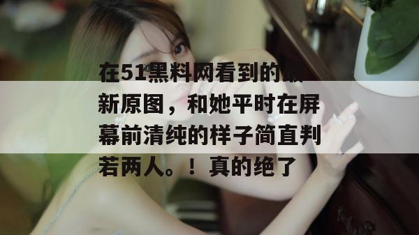 在51黑料网看到的最新原图，和她平时在屏幕前清纯的样子简直判若两人。！真的绝了