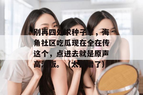 别再四处求种子了，海角社区吃瓜现在全在传这个，点进去就是原声高清版。（太离谱了）